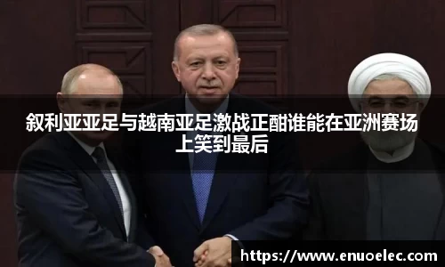 叙利亚亚足与越南亚足激战正酣谁能在亚洲赛场上笑到最后